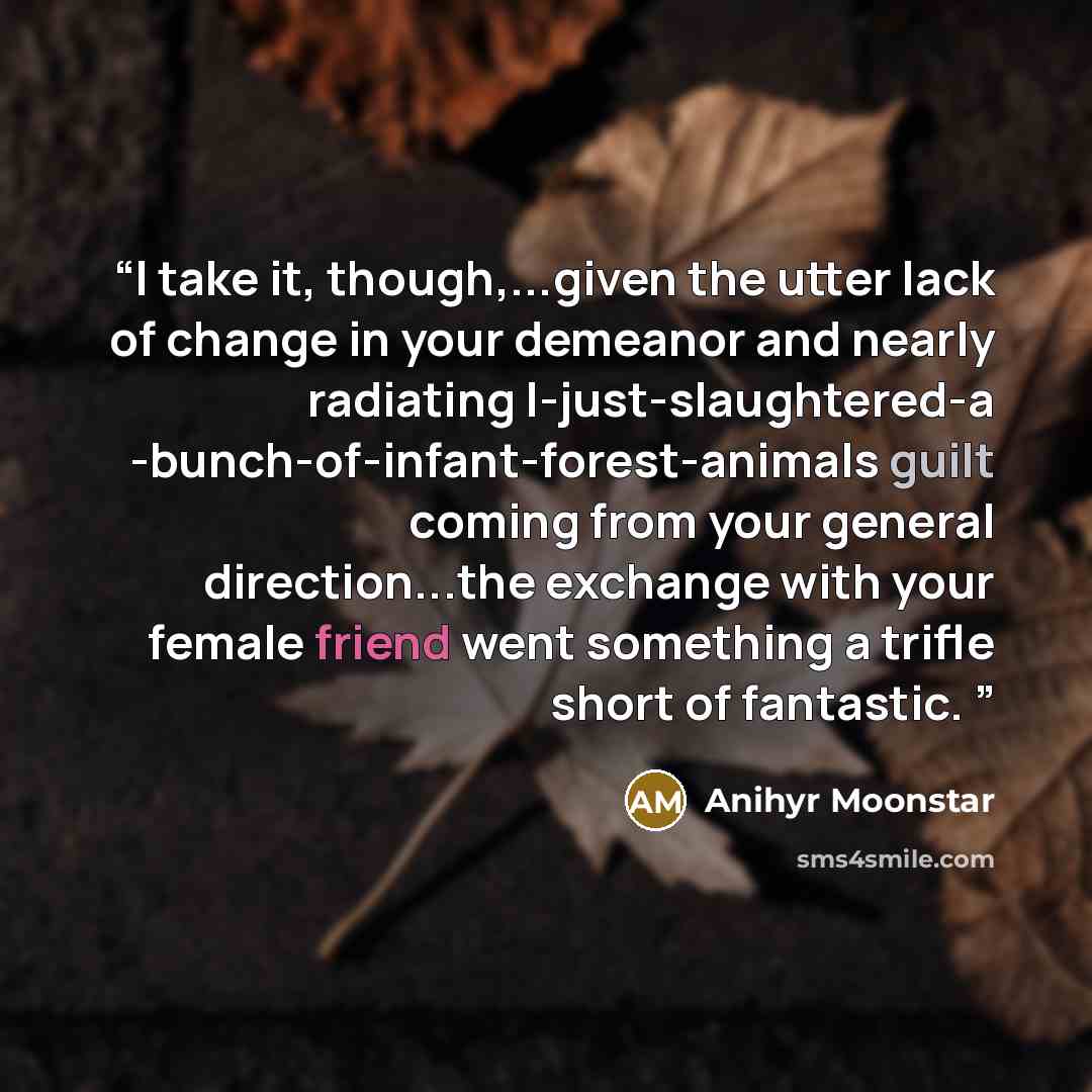 “I take it, though,...given the utter lack of change in your demeanor and nearly radiating I-just-slaughtered-a -bunch-of-infant-forest-animals guilt coming from your general direction...the exchange with your female friend went something a trifle short of fantastic.” quote by Anihyr Moonstar