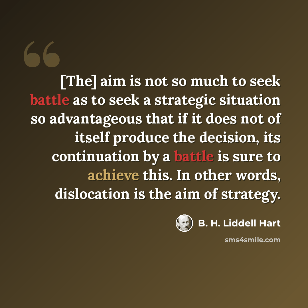 “[The] aim is not so much to seek battle as to seek a strategic situation so advantageous that if it does not of itself produce the decision, its continuation by a battle is sure to achieve this. In other words, dislocation is the aim of strategy.” quote by B. H. Liddell Hart