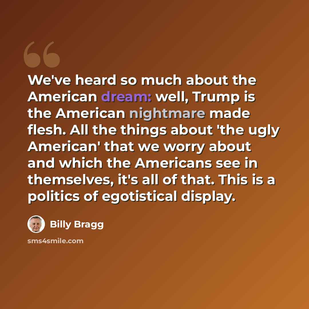 “We've heard so much about the American dream: well, Trump is the American nightmare made flesh. All the things about 'the ugly American' that we worry about and which the Americans see in themselves, it's all of that. This is a politics of egotistical display.” quote by Billy Bragg