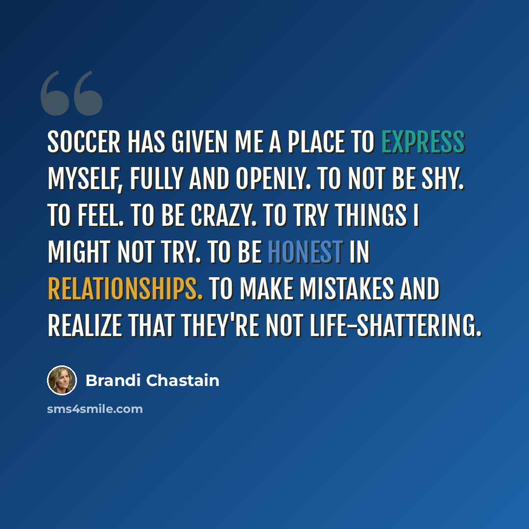 “Soccer has given me a place to express myself, fully and openly. To not be shy. To feel. To be crazy. To try things I might not try. To be honest in relationships. To make mistakes and realize that they're not life-shattering.” quote by Brandi Chastain