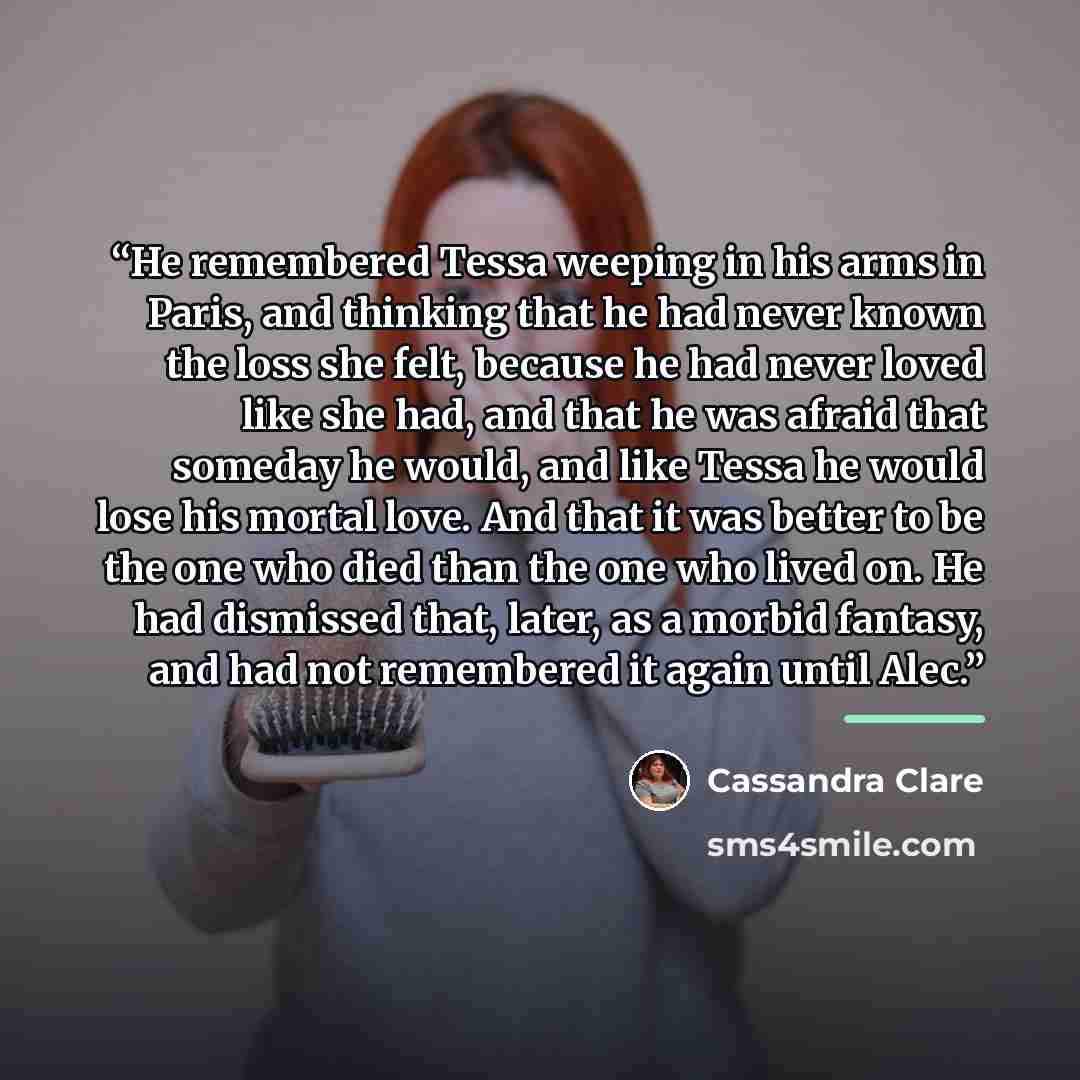 “He remembered Tessa weeping in his arms in Paris, and thinking that he had never known the loss she felt, because he had never loved like she had, and that he was afraid that someday he would, and like Tessa he would lose his mortal love. And that it was better to be the one who died than the one…” quote by Cassandra Clare