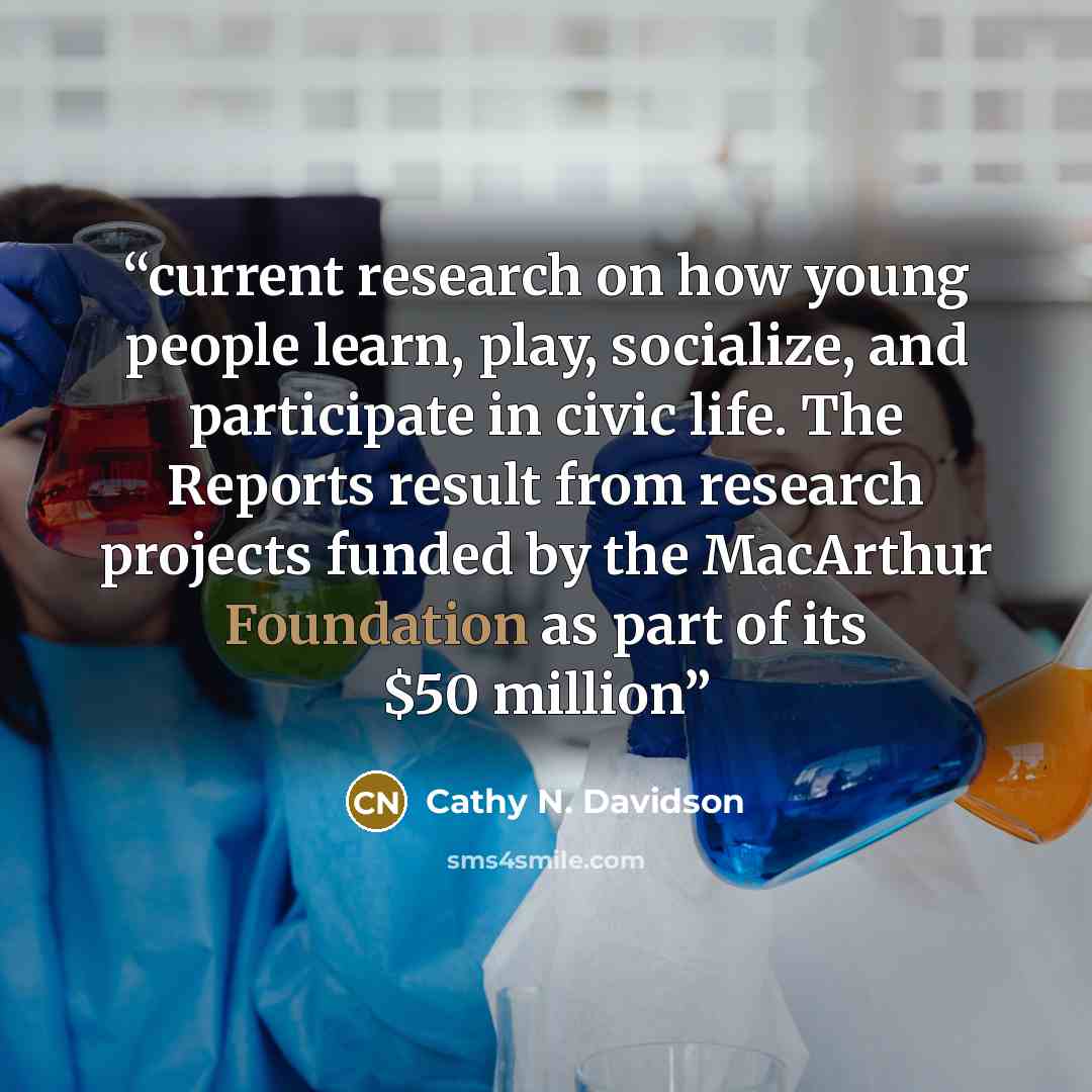 “current research on how young people learn, play, socialize, and participate in civic life. The Reports result from research projects funded by the MacArthur Foundation as part of its $50 million” quote by Cathy N. Davidson