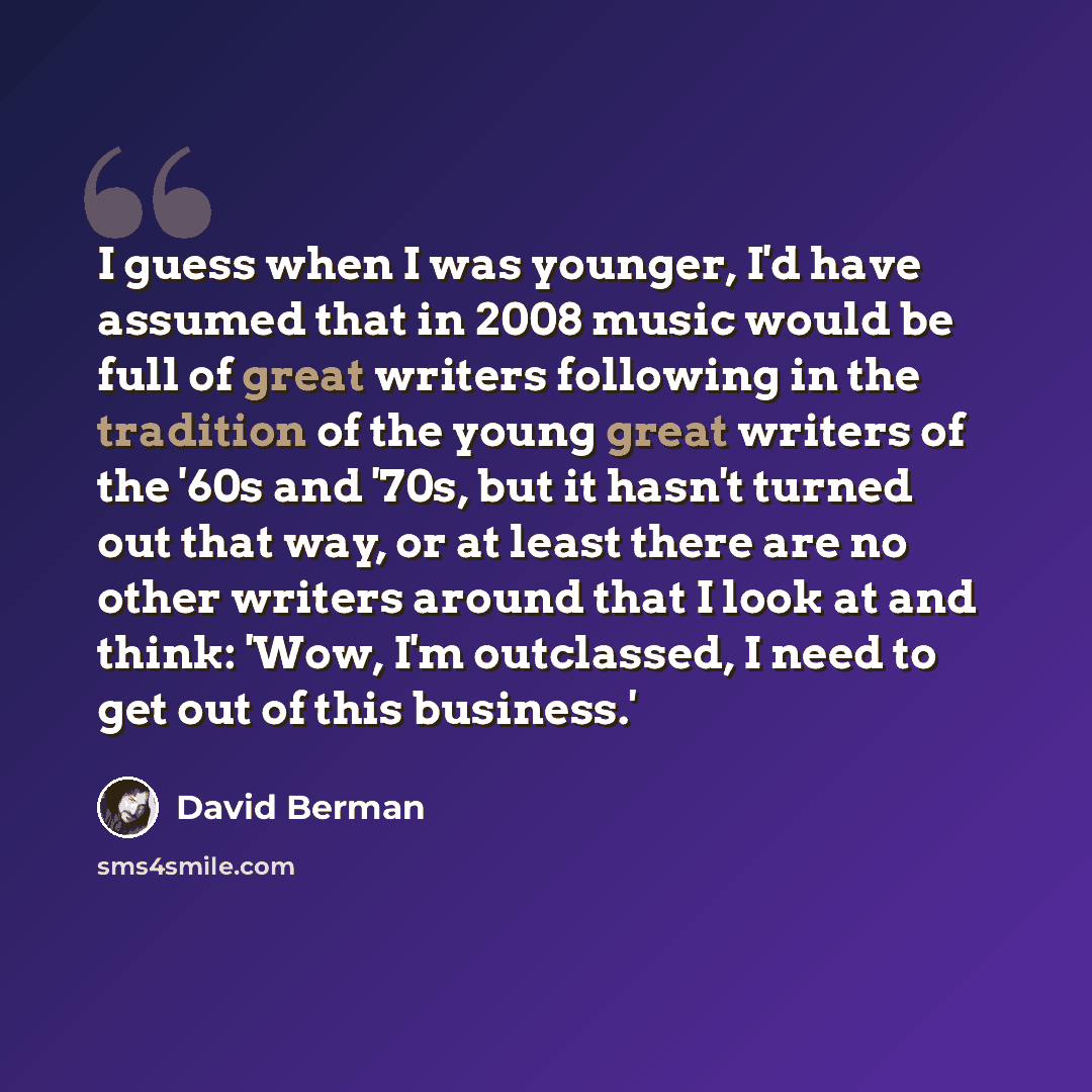 “I guess when I was younger, I'd have assumed that in 2008 music would be full of great writers following in the tradition of the young great writers of the '60s and '70s, but it hasn't turned out that way, or at least there are no other writers around that I look at and think: 'Wow, I'm…” quote by David Berman
