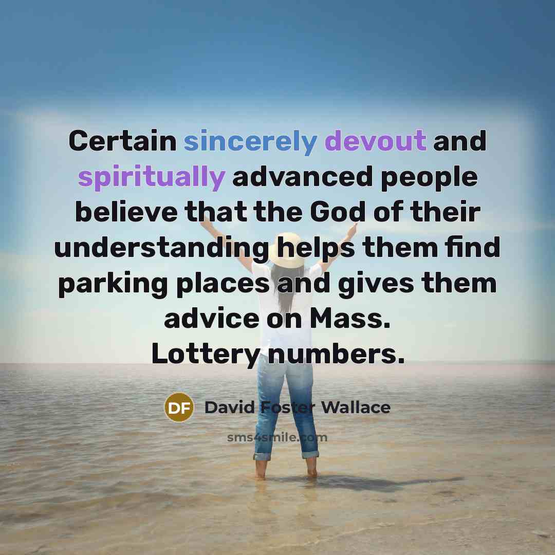 “Certain sincerely devout and spiritually advanced people believe that the God of their understanding helps them find parking places and gives them advice on Mass. Lottery numbers.” quote by David Foster Wallace