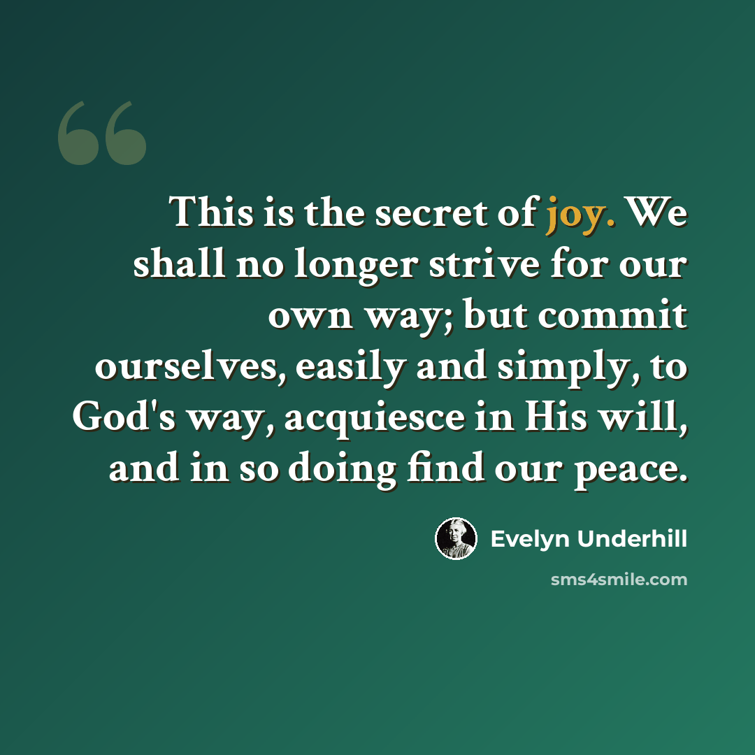 “This is the secret of joy. We shall no longer strive for our own way; but commit ourselves, easily and simply, to God's way, acquiesce in His will, and in so doing find our peace.” quote by Evelyn Underhill