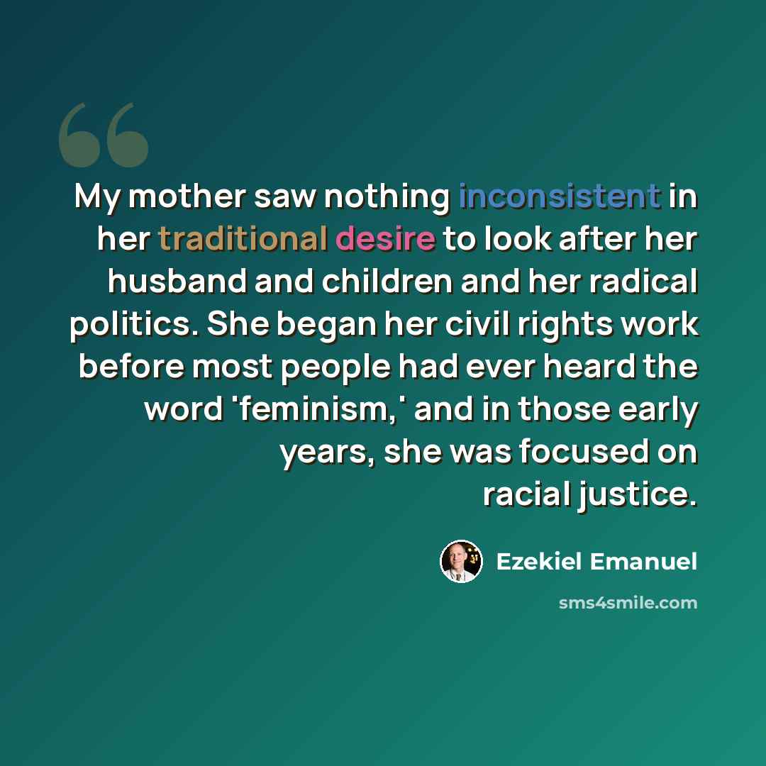 “My mother saw nothing inconsistent in her traditional desire to look after her husband and children and her radical politics. She began her civil rights work before most people had ever heard the word 'feminism,' and in those early years, she was focused on racial justice.” quote by Ezekiel Emanuel