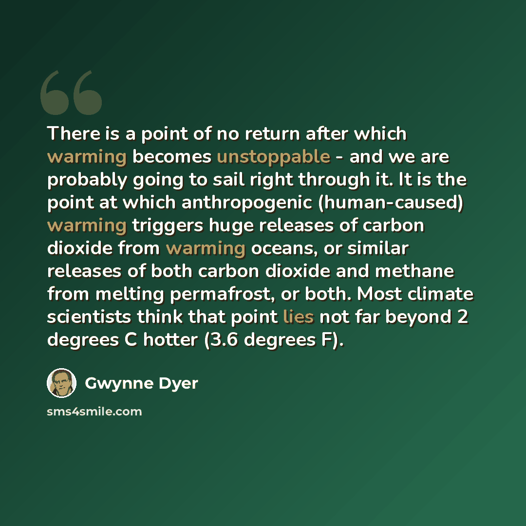 “There is a point of no return after which warming becomes unstoppable - and we are probably going to sail right through it. It is the point at which anthropogenic (human-caused) warming triggers huge releases of carbon dioxide from warming oceans, or similar releases of both carbon dioxide and…” quote by Gwynne Dyer