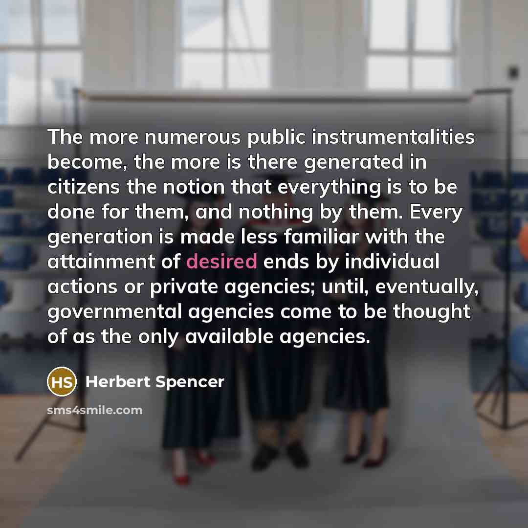 “The more numerous public instrumentalities become, the more is there generated in citizens the notion that everything is to be done for them, and nothing by them. Every generation is made less familiar with the attainment of desired ends by individual actions or private agencies; until…” quote by Herbert Spencer