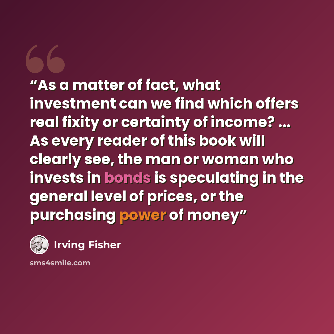 “As a matter of fact, what investment can we find which offers real fixity or certainty of income? ... As every reader of this book will clearly see, the man or woman who invests in bonds is speculating in the general level of prices, or the purchasing power of money” quote by Irving Fisher