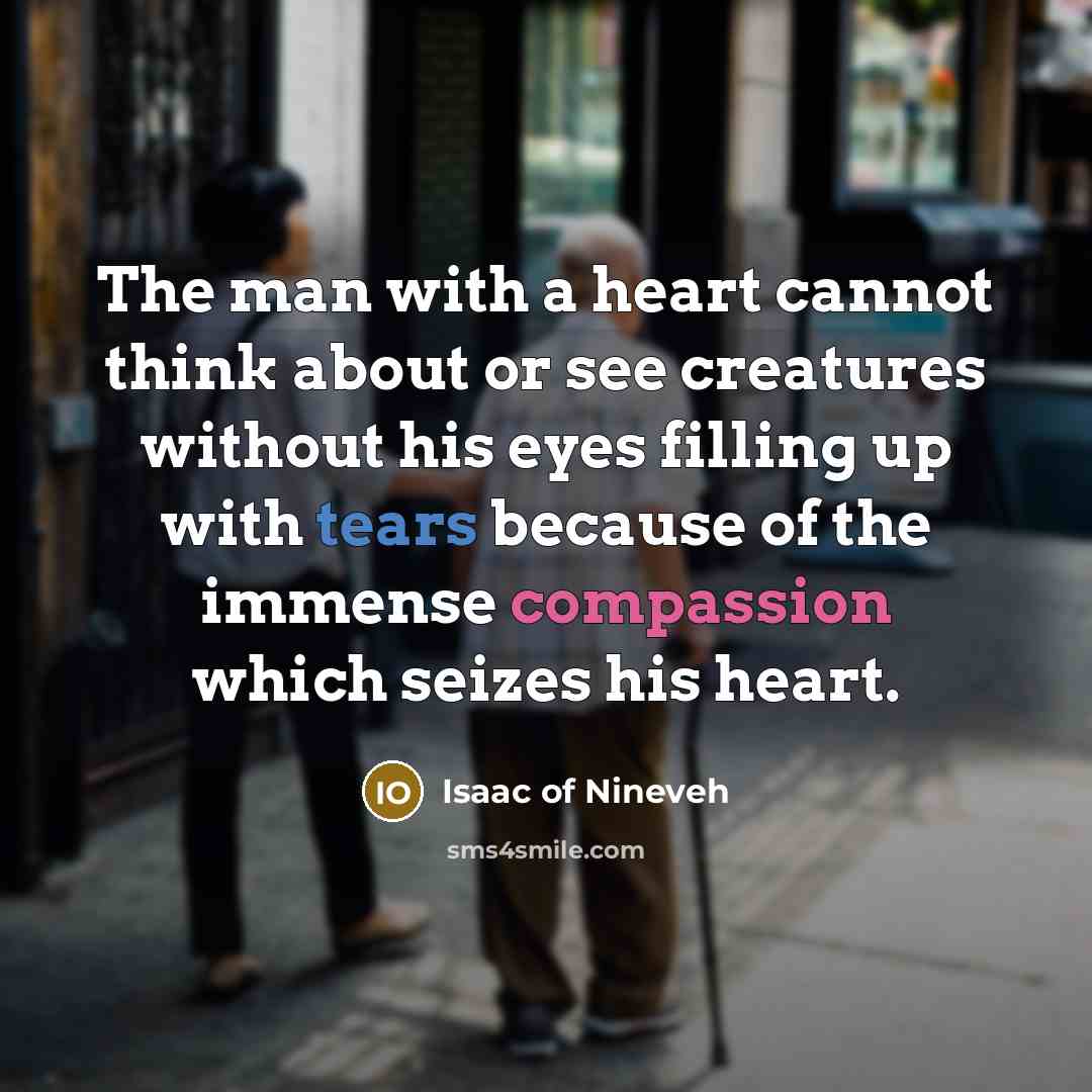 “The man with a heart cannot think about or see creatures without his eyes filling up with tears because of the immense compassion which seizes his heart.” quote by Isaac of Nineveh