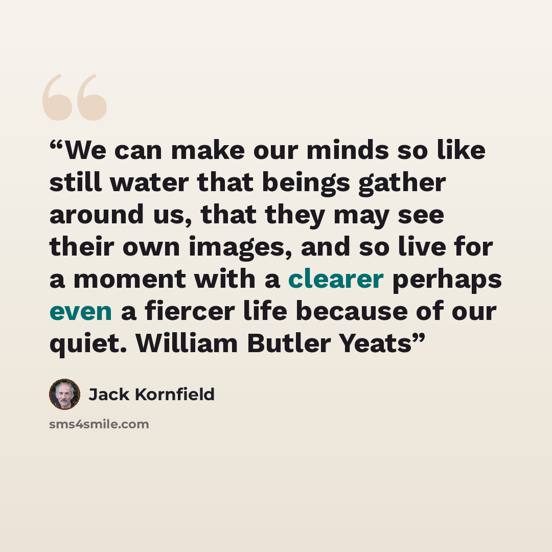 “We can make our minds so like still water that beings gather around us, that they may see their own images, and so live for a moment with a clearer perhaps even a fiercer life because of our quiet. William Butler Yeats” quote by Jack Kornfield