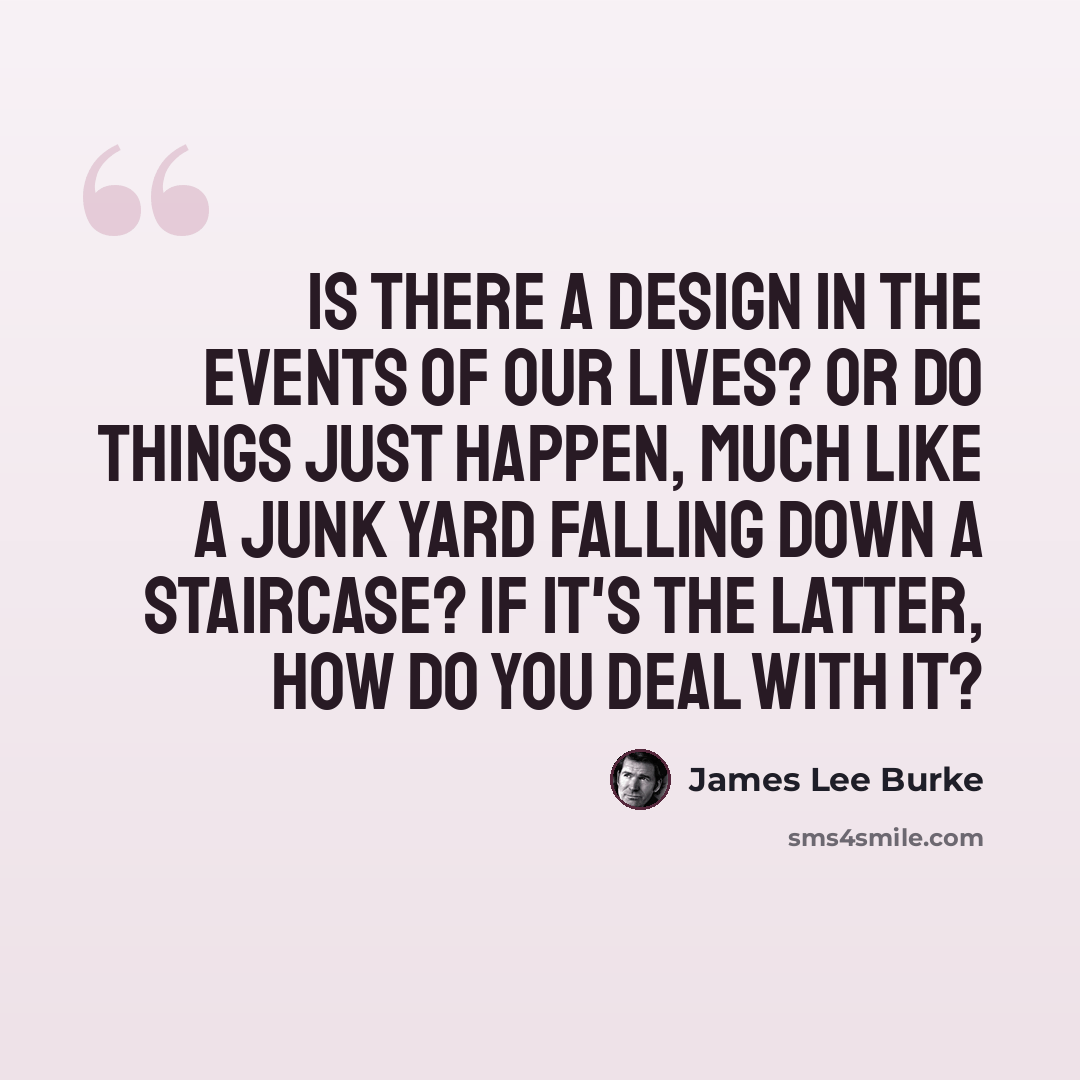 “Is there a design in the events of our lives? Or do things just happen, much like a junk yard falling down a staircase? If it's the latter, how do you deal with it?” quote by James Lee Burke