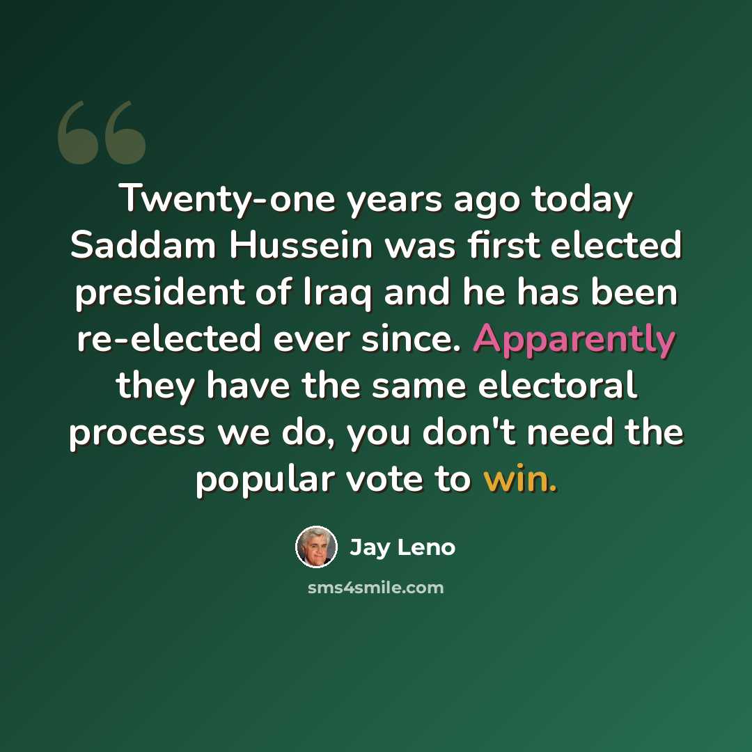“Twenty-one years ago today Saddam Hussein was first elected president of Iraq and he has been re-elected ever since. Apparently they have the same electoral process we do, you don't need the popular vote to win.” quote by Jay Leno