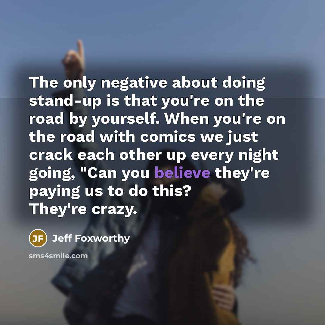 “The only negative about doing stand-up is that you're on the road by yourself. When you're on the road with comics we just crack each other up every night going, "Can you believe they're paying us to do this? They're crazy.” quote by Jeff Foxworthy