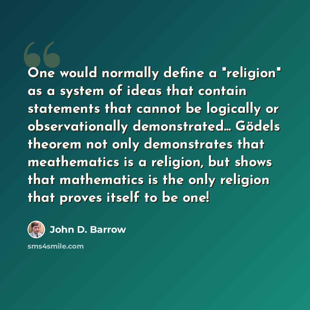 “One would normally define a "religion" as a system of ideas that contain statements that cannot be logically or observationally demonstrated... Gödels theorem not only demonstrates that meathematics is a religion, but shows that mathematics is the only religion that proves itself to be one!” quote by John D. Barrow