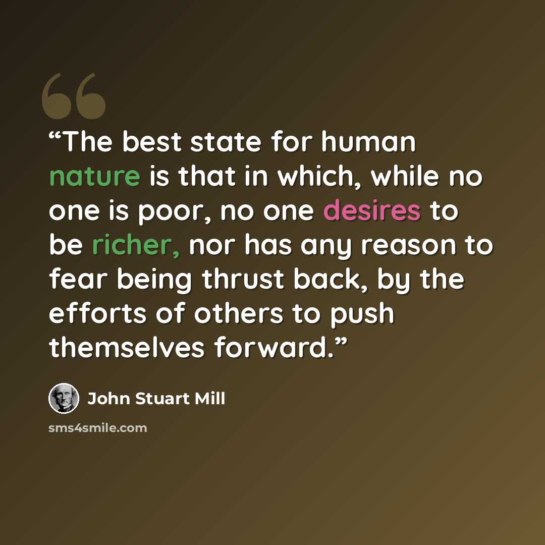 “The best state for human nature is that in which, while no one is poor, no one desires to be richer, nor has any reason to fear being thrust back, by the efforts of others to push themselves forward.” quote by John Stuart Mill