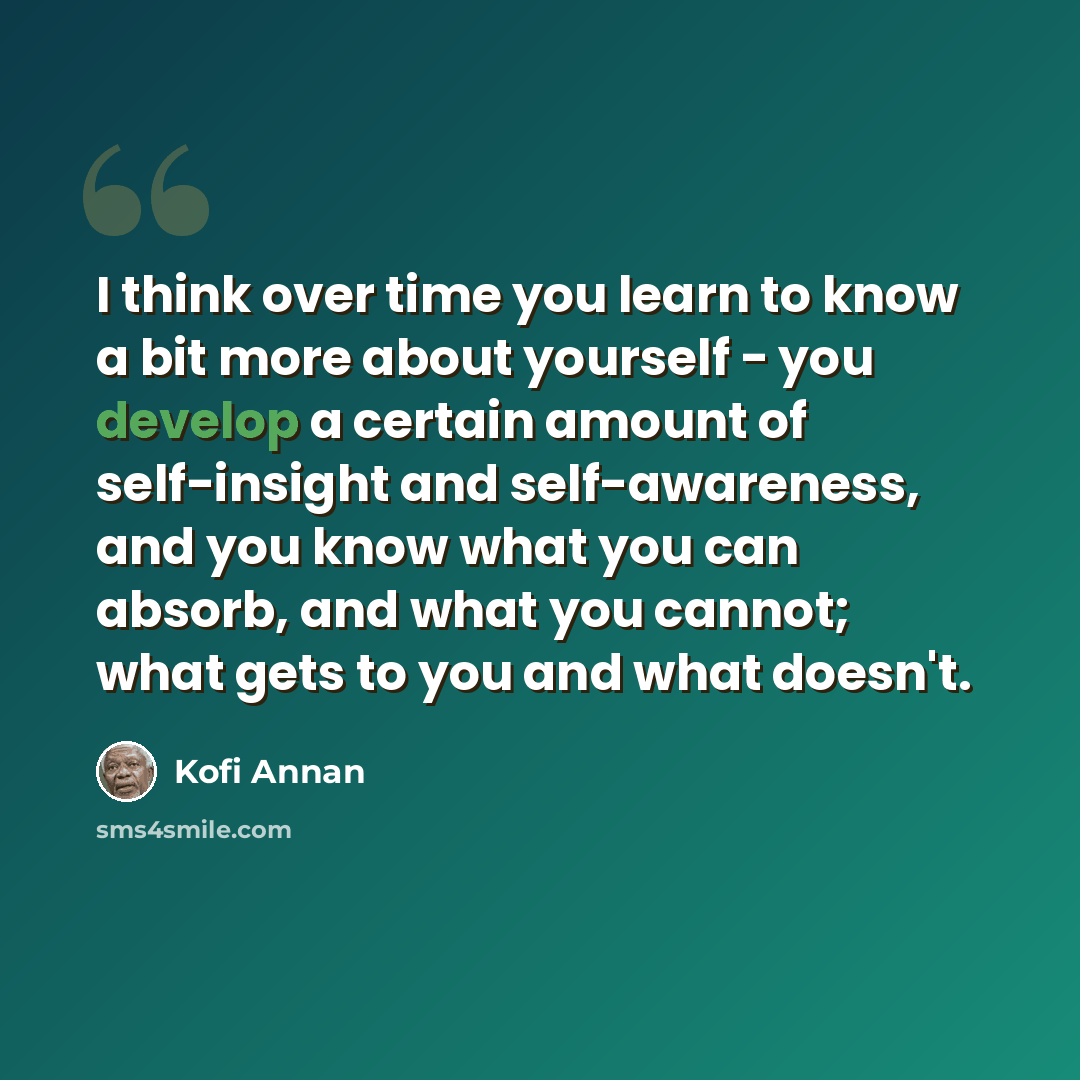 “I think over time you learn to know a bit more about yourself - you develop a certain amount of self-insight and self-awareness, and you know what you can absorb, and what you cannot; what gets to you and what doesn't.” quote by Kofi Annan