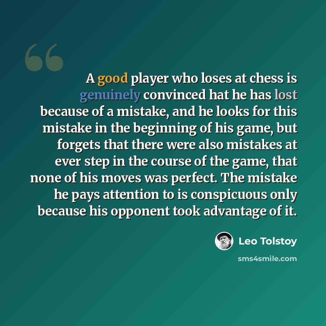 “A good player who loses at chess is genuinely convinced hat he has lost because of a mistake, and he looks for this mistake in the beginning of his game, but forgets that there were also mistakes at ever step in the course of the game, that none of his moves was perfect. The mistake he pays…” quote by Leo Tolstoy