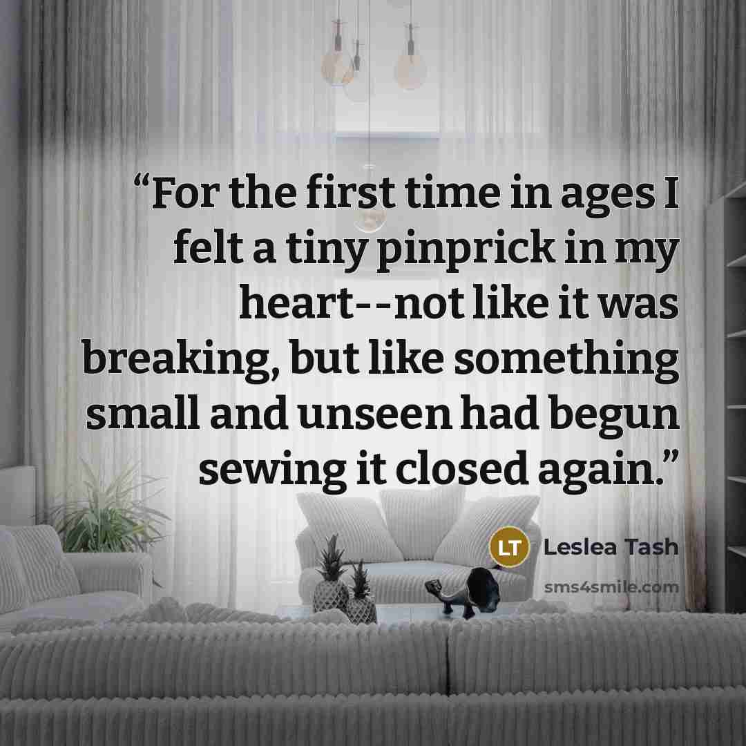 “For the first time in ages I felt a tiny pinprick in my heart--not like it was breaking, but like something small and unseen had begun sewing it closed again.” quote by Leslea Tash