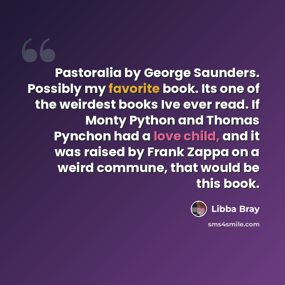 “Pastoralia by George Saunders. Possibly my favorite book. Its one of the weirdest books Ive ever read. If Monty Python and Thomas Pynchon had a love child, and it was raised by Frank Zappa on a weird commune, that would be this book.” quote by Libba Bray