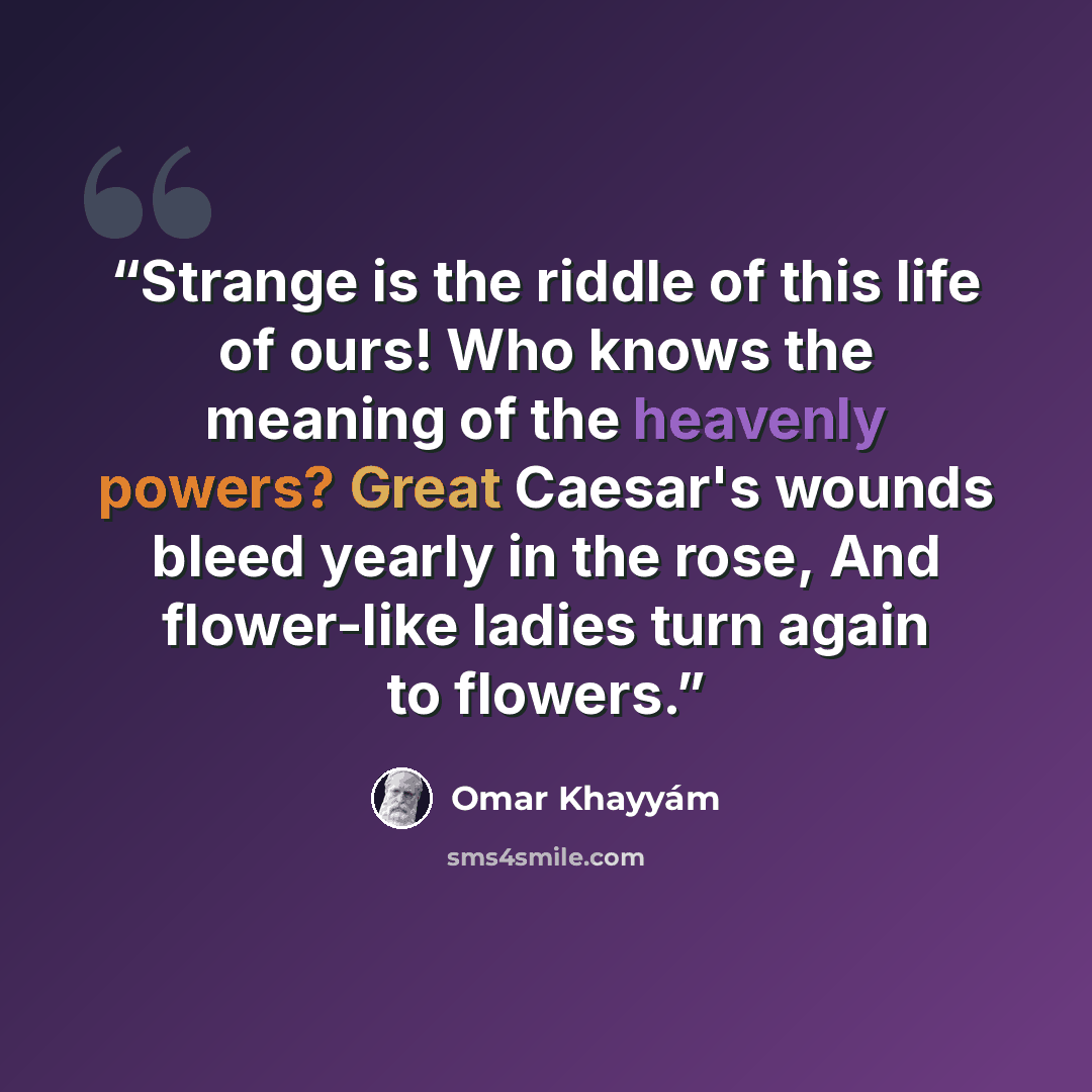 “Strange is the riddle of this life of ours! Who knows the meaning of the heavenly powers? Great Caesar's wounds bleed yearly in the rose, And flower-like ladies turn again to flowers.” quote by Omar Khayyám
