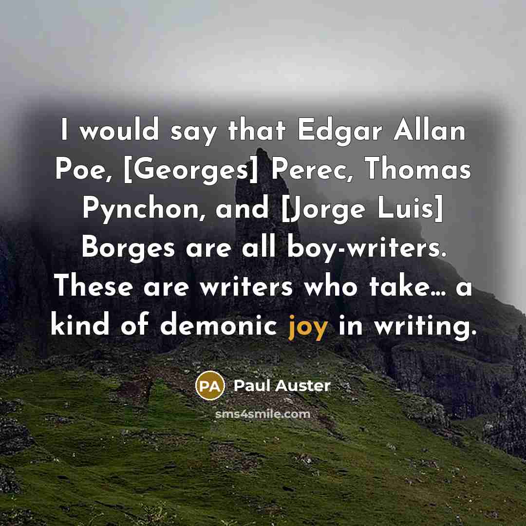 “I would say that Edgar Allan Poe, [Georges] Perec, Thomas Pynchon, and [Jorge Luis] Borges are all boy-writers. These are writers who take... a kind of demonic joy in writing.” quote by Paul Auster