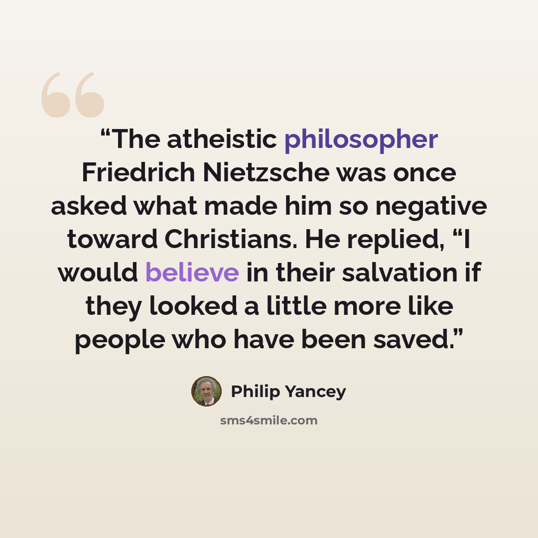 “The atheistic philosopher Friedrich Nietzsche was once asked what made him so negative toward Christians. He replied, “I would believe in their salvation if they looked a little more like people who have been saved.” quote by Philip Yancey