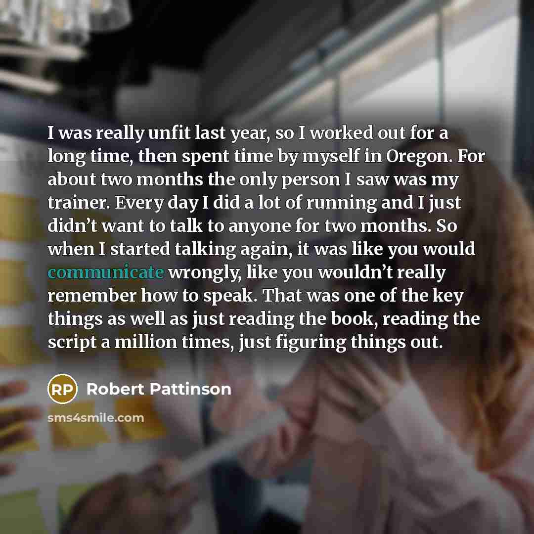 “I was really unfit last year, so I worked out for a long time, then spent time by myself in Oregon. For about two months the only person I saw was my trainer. Every day I did a lot of running and I just didn’t want to talk to anyone for two months. So when I started talking again, it was like you…” quote by Robert Pattinson