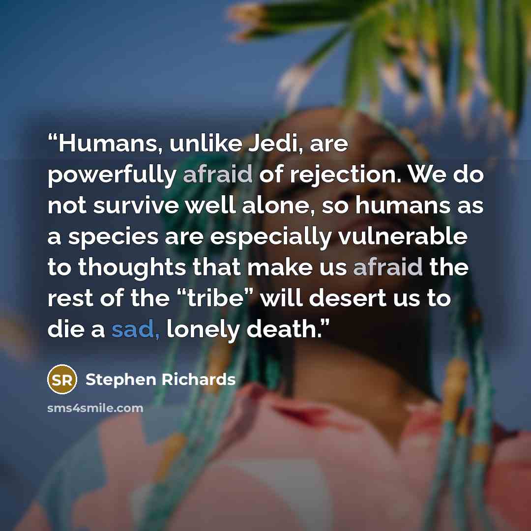 “Humans, unlike Jedi, are powerfully afraid of rejection. We do not survive well alone, so humans as a species are especially vulnerable to thoughts that make us afraid the rest of the “tribe” will desert us to die a sad, lonely death.” quote by Stephen Richards