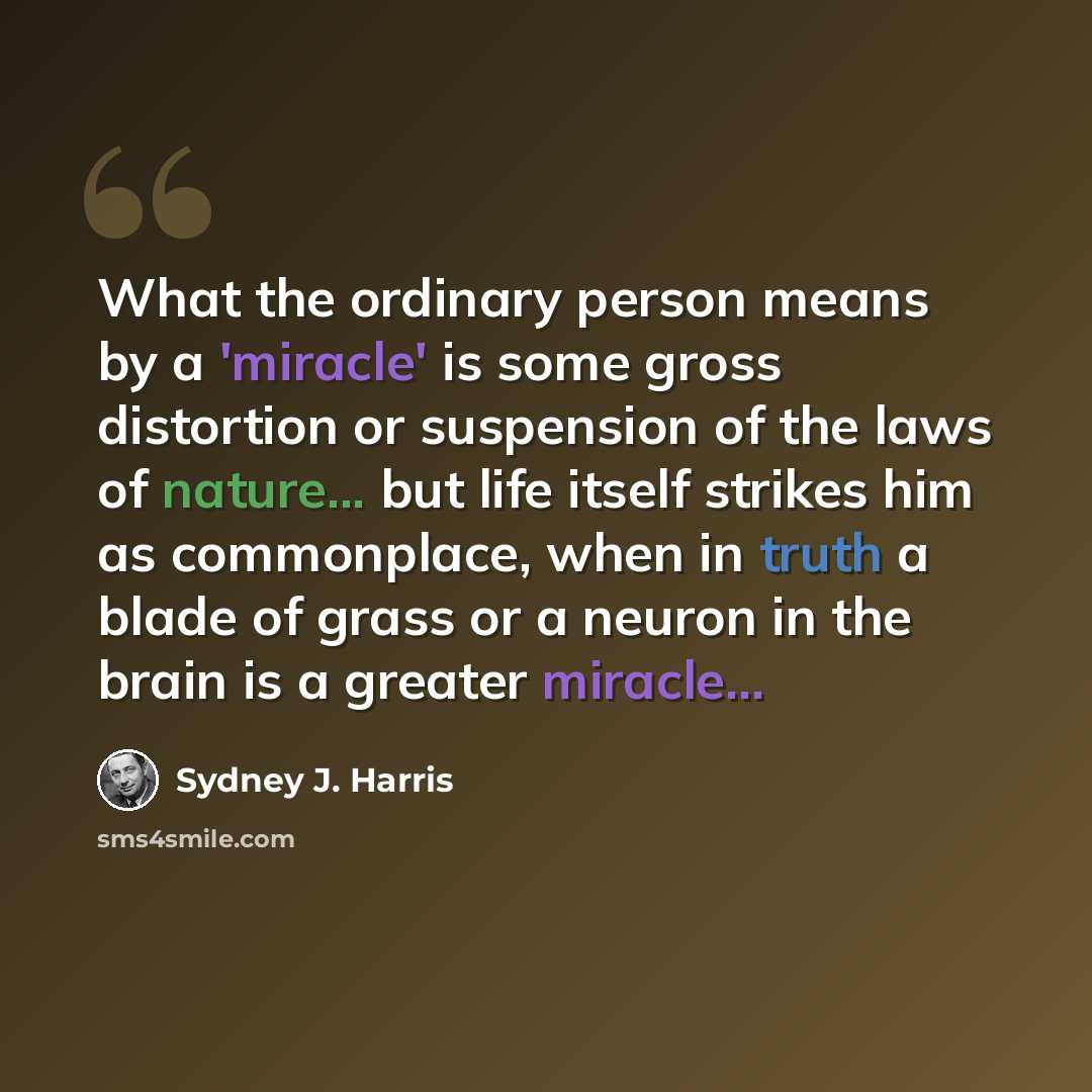 “What the ordinary person means by a 'miracle' is some gross distortion or suspension of the laws of nature... but life itself strikes him as commonplace, when in truth a blade of grass or a neuron in the brain is a greater miracle...” quote by Sydney J. Harris