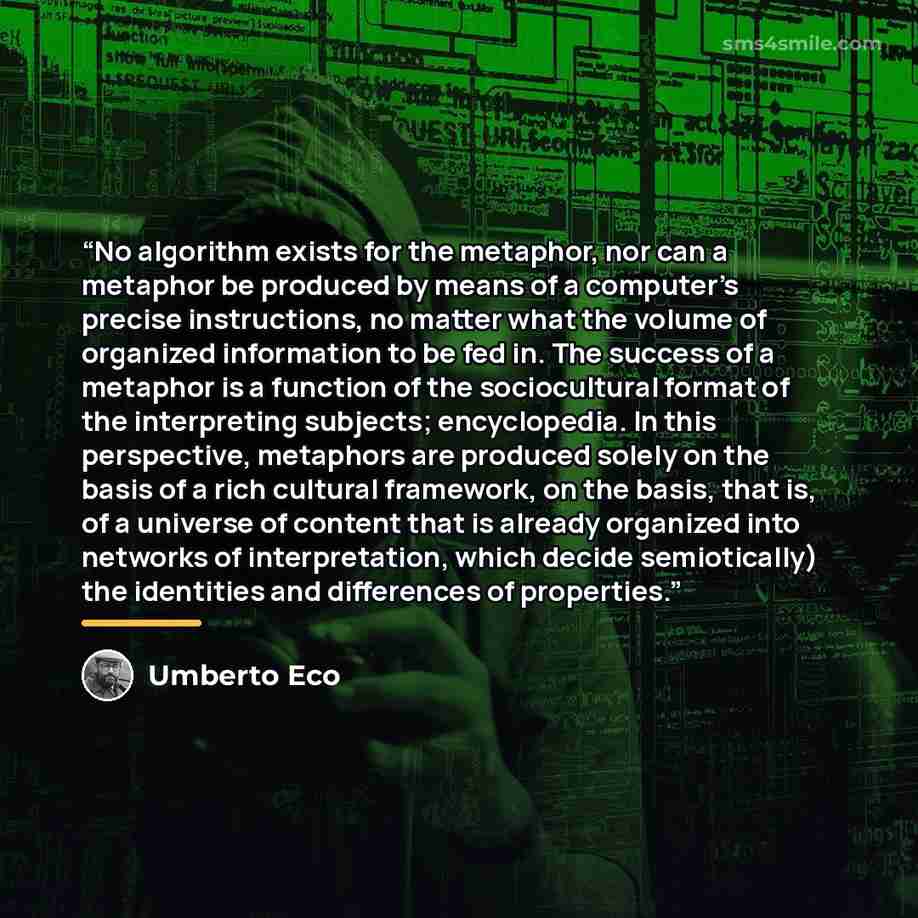 “No algorithm exists for the metaphor, nor can a metaphor be produced by means of a computer’s precise instructions, no matter what the volume of organized information to be fed in. The success of a metaphor is a function of the sociocultural format of the interpreting subjects; encyclopedia. In…” quote by Umberto Eco