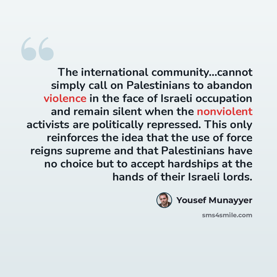 “The international community...cannot simply call on Palestinians to abandon violence in the face of Israeli occupation and remain silent when the nonviolent activists are politically repressed. This only reinforces the idea that the use of force reigns supreme and that Palestinians have no choice…” quote by Yousef Munayyer