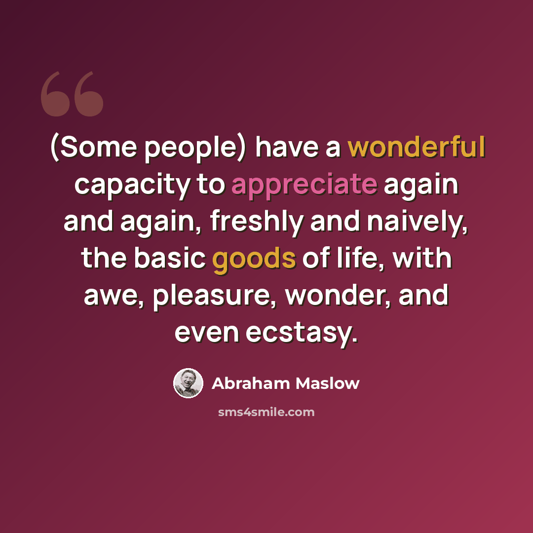 “(Some people) have a wonderful capacity to appreciate again and again, freshly and naively, the basic goods of life, with awe, pleasure, wonder, and even ecstasy.” quote by Abraham Maslow