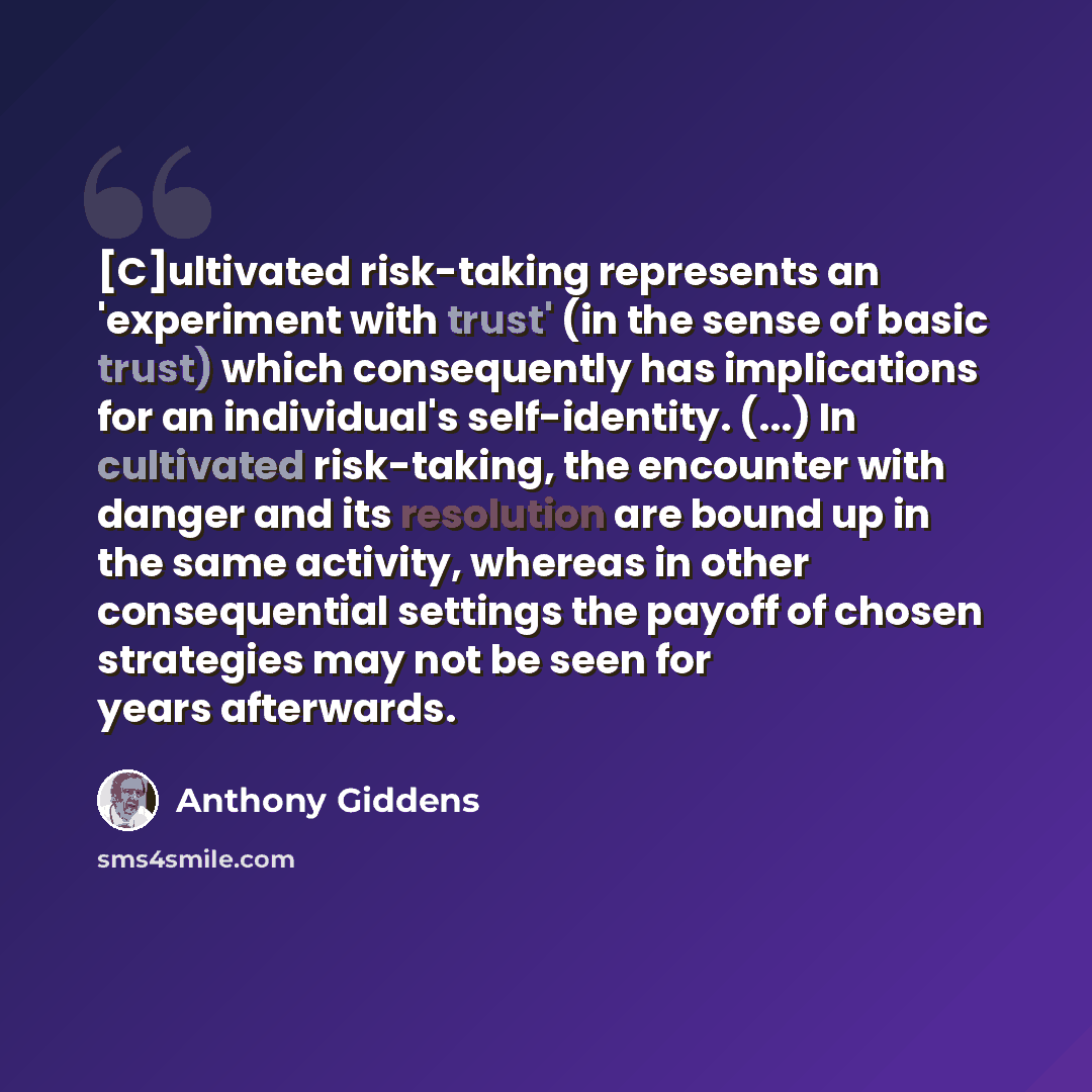 “[C]ultivated risk-taking represents an 'experiment with trust' (in the sense of basic trust) which consequently has implications for an individual's self-identity. (...) In cultivated risk-taking, the encounter with danger and its resolution are bound up in the same activity, whereas in other…” quote by Anthony Giddens