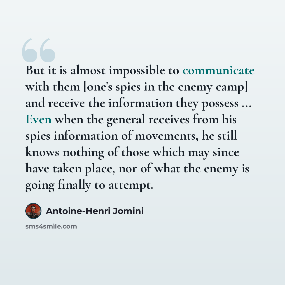 “But it is almost impossible to communicate with them [one's spies in the enemy camp] and receive the information they possess ... Even when the general receives from his spies information of movements, he still knows nothing of those which may since have taken place, nor of what the enemy is going…” quote by Antoine-Henri Jomini