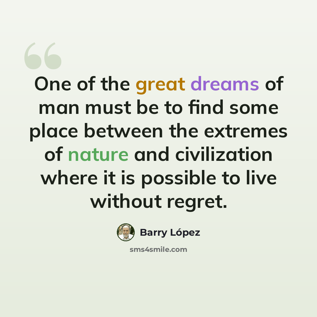 “One of the great dreams of man must be to find some place between the extremes of nature and civilization where it is possible to live without regret.” quote by Barry Lopez
