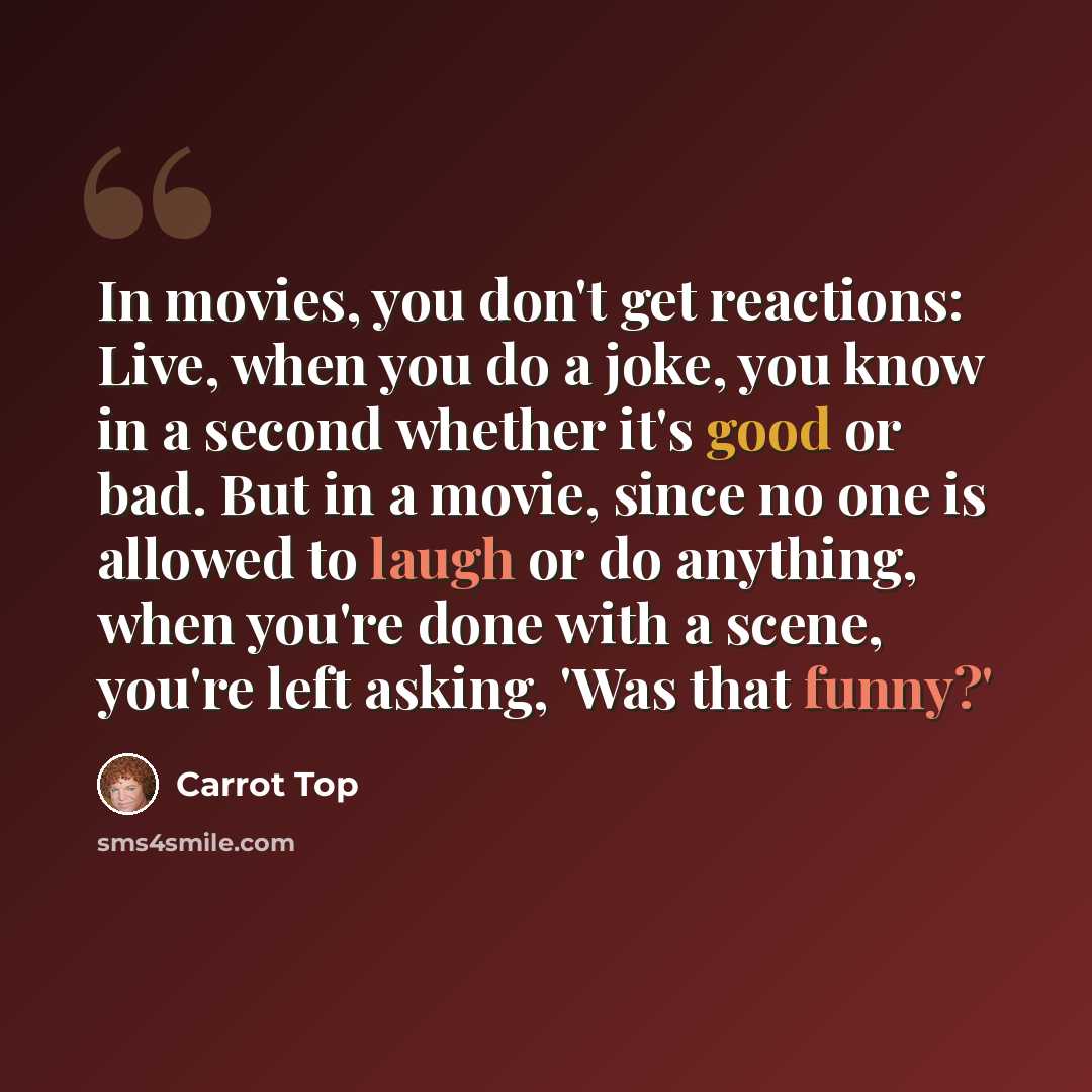 “In movies, you don't get reactions: Live, when you do a joke, you know in a second whether it's good or bad. But in a movie, since no one is allowed to laugh or do anything, when you're done with a scene, you're left asking, 'Was that funny?'” quote by Carrot Top