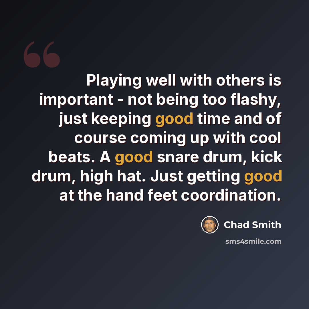 “Playing well with others is important - not being too flashy, just keeping good time and of course coming up with cool beats. A good snare drum, kick drum, high hat. Just getting good at the hand feet coordination.” quote by Chad Smith