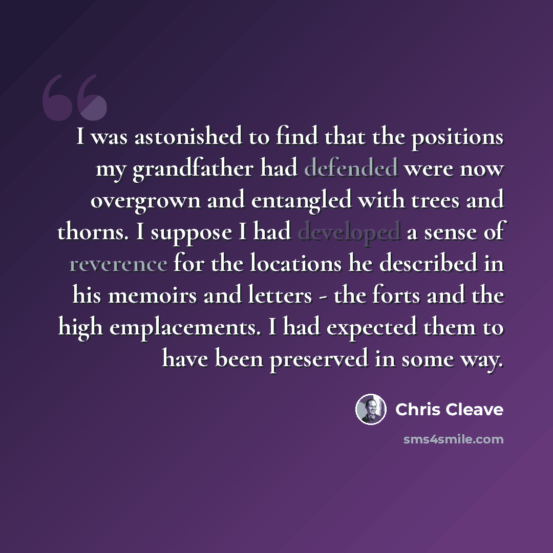 “I was astonished to find that the positions my grandfather had defended were now overgrown and entangled with trees and thorns. I suppose I had developed a sense of reverence for the locations he described in his memoirs and letters - the forts and the high emplacements. I had expected them to…” quote by Chris Cleave