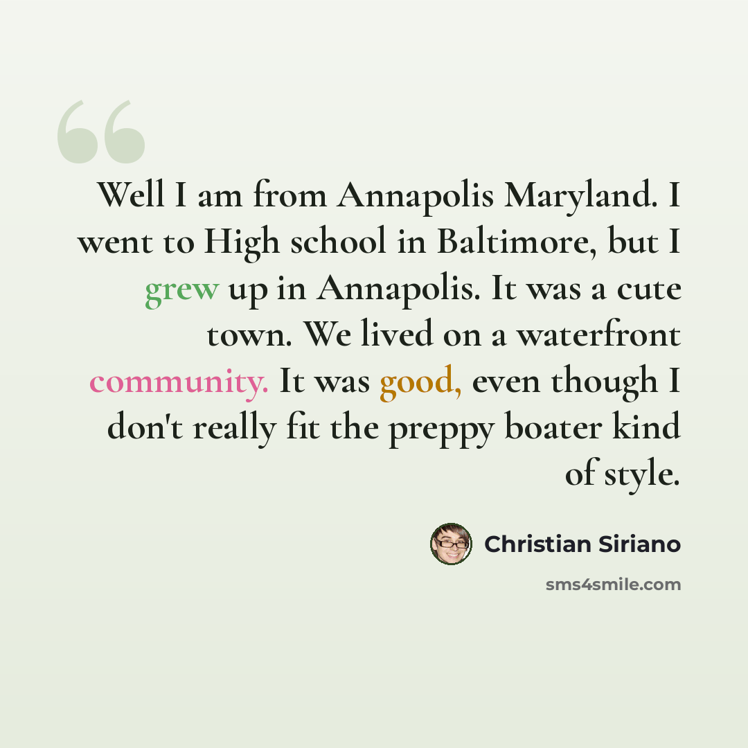 “Well I am from Annapolis Maryland. I went to High school in Baltimore, but I grew up in Annapolis. It was a cute town. We lived on a waterfront community. It was good, even though I don't really fit the preppy boater kind of style.” quote by Christian Siriano