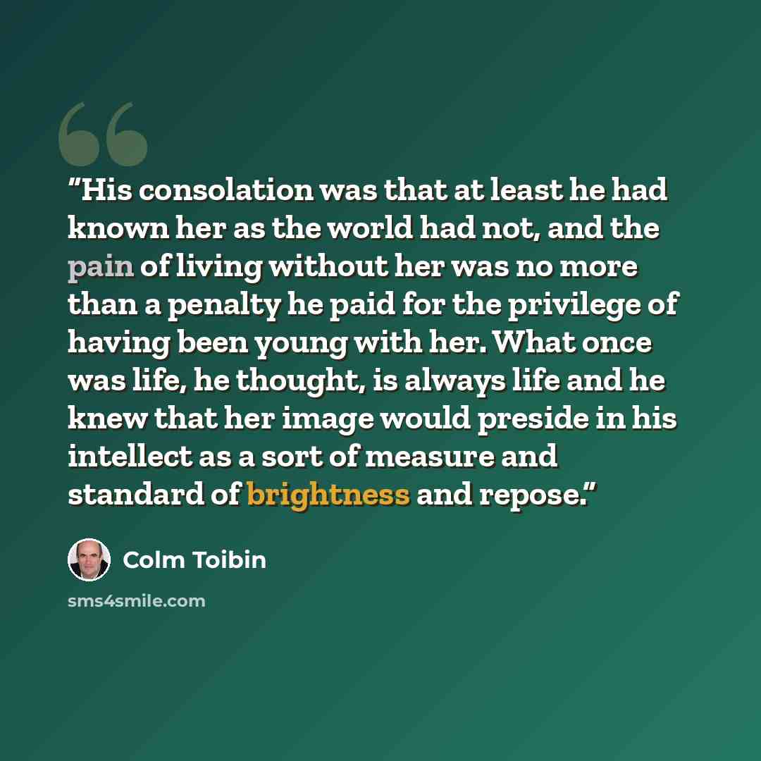 “His consolation was that at least he had known her as the world had not, and the pain of living without her was no more than a penalty he paid for the privilege of having been young with her. What once was life, he thought, is always life and he knew that her image would preside in his intellect…” quote by Colm Tóibín