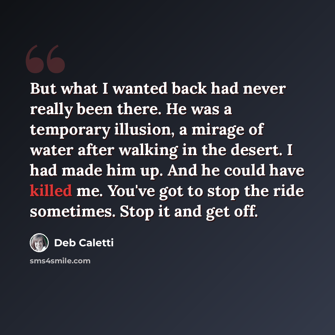 “But what I wanted back had never really been there. He was a temporary illusion, a mirage of water after walking in the desert. I had made him up. And he could have killed me. You've got to stop the ride sometimes. Stop it and get off.” quote by Deb Caletti