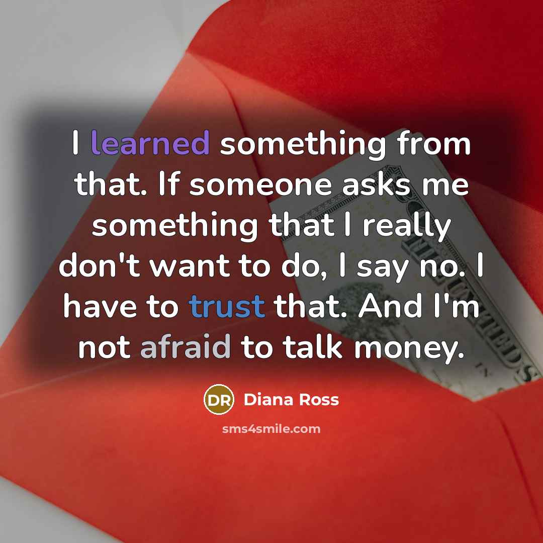 “I learned something from that. If someone asks me something that I really don't want to do, I say no. I have to trust that. And I'm not afraid to talk money.” quote by Diana Ross