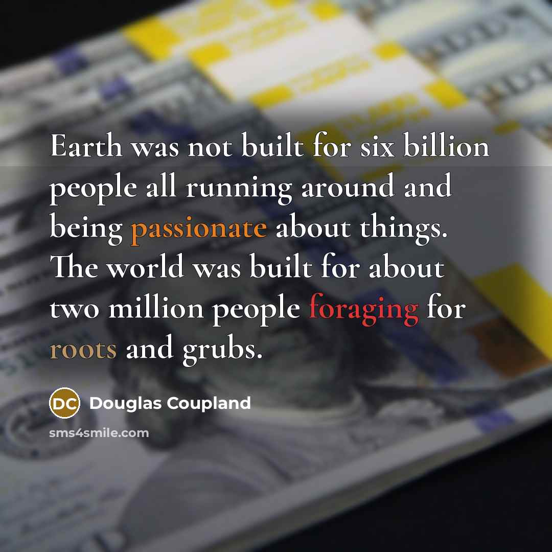 “Earth was not built for six billion people all running around and being passionate about things. The world was built for about two million people foraging for roots and grubs.” quote by Douglas Coupland