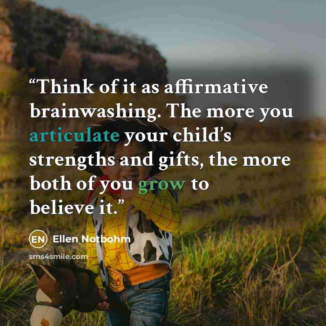 “Think of it as affirmative brainwashing. The more you articulate your child’s strengths and gifts, the more both of you grow to believe it.” quote by Ellen Notbohm