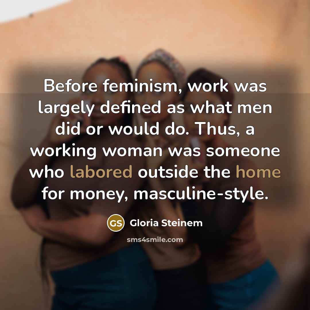 “Before feminism, work was largely defined as what men did or would do. Thus, a working woman was someone who labored outside the home for money, masculine-style.” quote by Gloria Steinem