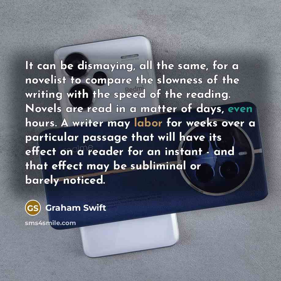 “It can be dismaying, all the same, for a novelist to compare the slowness of the writing with the speed of the reading. Novels are read in a matter of days, even hours. A writer may labor for weeks over a particular passage that will have its effect on a reader for an instant - and that effect may…” quote by Graham Swift