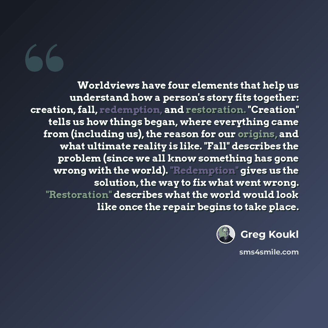 “Worldviews have four elements that help us understand how a person's story fits together: creation, fall, redemption, and restoration. "Creation" tells us how things began, where everything came from (including us), the reason for our origins, and what ultimate reality is like. "Fall" describes…” quote by Greg Koukl
