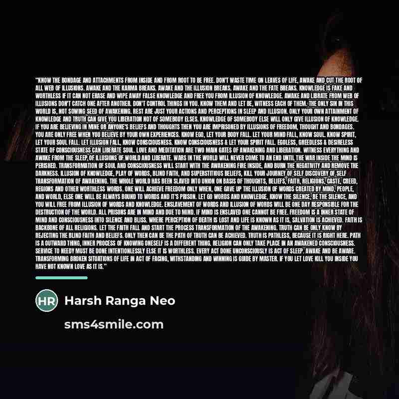 “Know the bondage and attachments from inside and from root to be free. Don't waste time on leaves of life, Awake and cut the root of all web of illusions. Awake and the karma breaks. Awake and the illusion breaks. Awake and the fate breaks. Knowledge is fake and worthless if it can not erase and…” quote by Harsh Ranga Neo