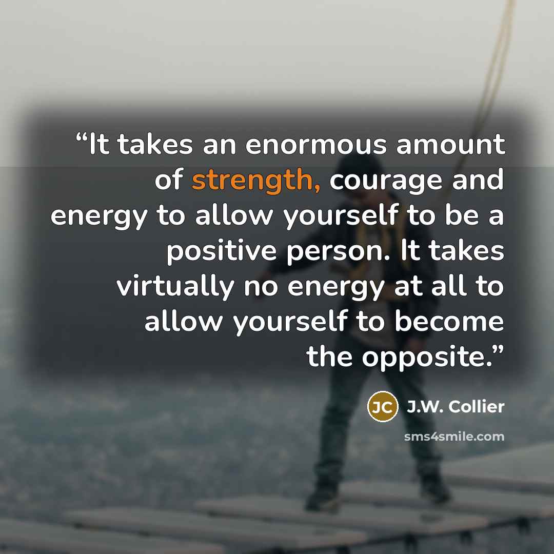 “It takes an enormous amount of strength, courage and energy to allow yourself to be a positive person. It takes virtually no energy at all to allow yourself to become the opposite.” quote by J.W. Collier